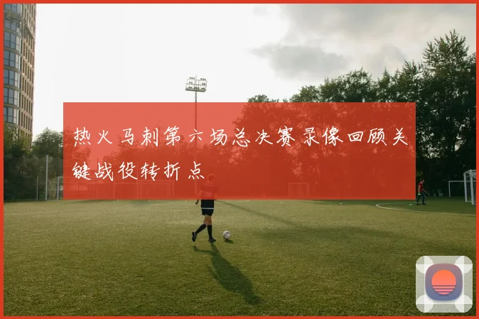 热火马刺第六场总决赛录像回顾关键战役转折点