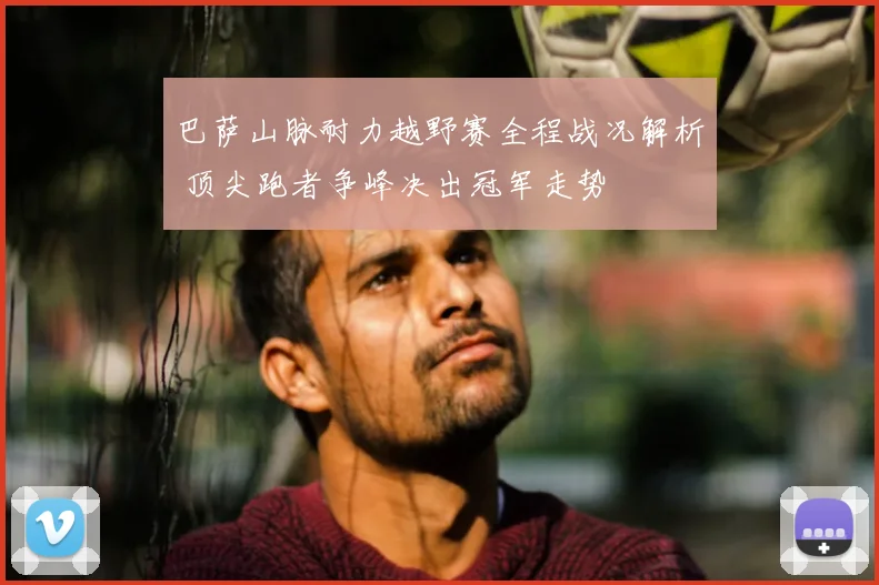 巴萨山脉耐力越野赛全程战况解析 顶尖跑者争峰决出冠军走势