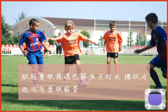 欧冠曼联再遇巴萨焦点对决 揭双方近况与晋级前景