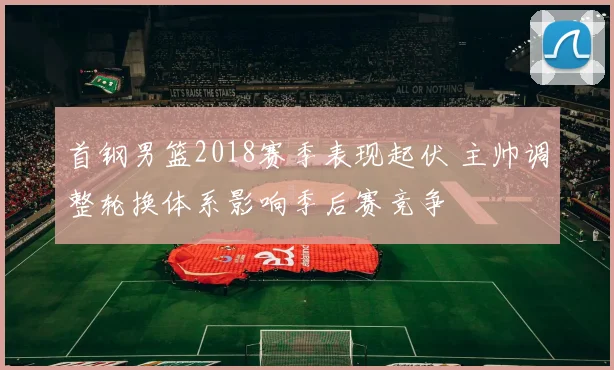首钢男篮2018赛季表现起伏 主帅调整轮换体系影响季后赛竞争