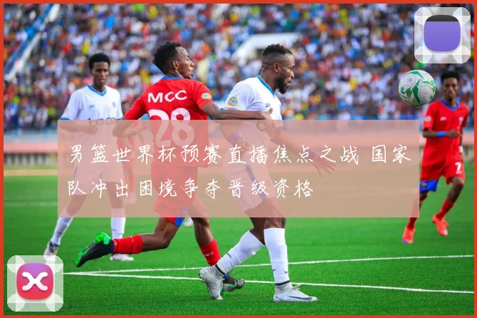 男篮世界杯预赛直播焦点之战 国家队冲出困境争夺晋级资格