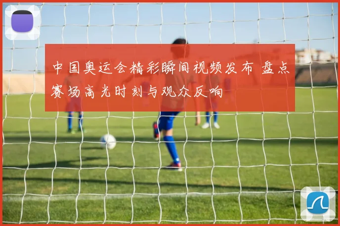 中国奥运会精彩瞬间视频发布 盘点赛场高光时刻与观众反响