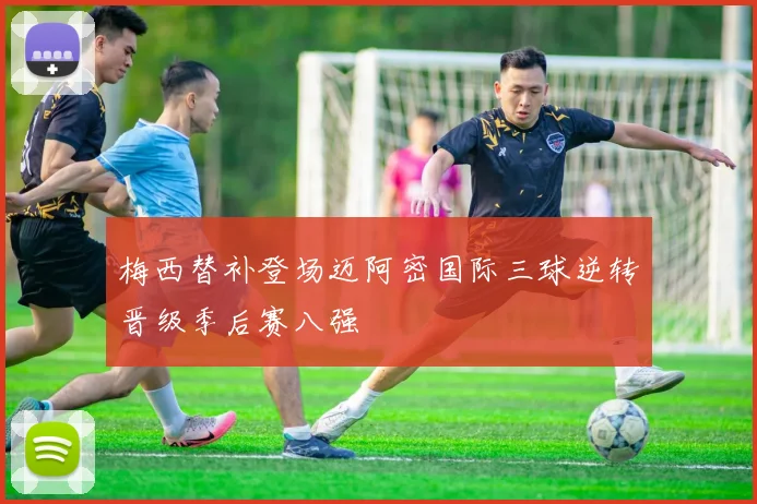 梅西替补登场迈阿密国际三球逆转晋级季后赛八强