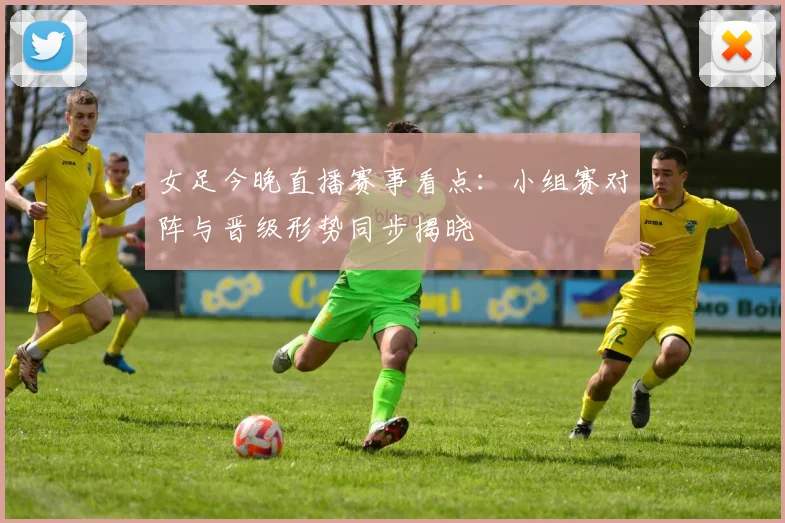 女足今晚直播赛事看点：小组赛对阵与晋级形势同步揭晓