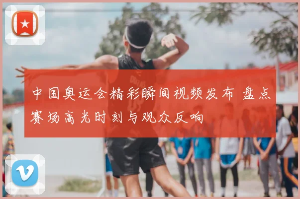 中国奥运会精彩瞬间视频发布 盘点赛场高光时刻与观众反响