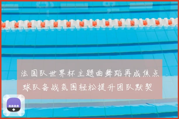 法国队世界杯主题曲舞蹈再成焦点 球队备战氛围轻松提升团队默契