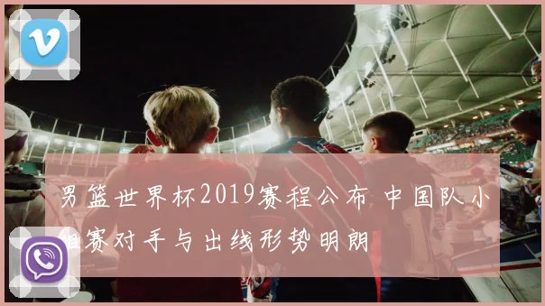 男篮世界杯2019赛程公布 中国队小组赛对手与出线形势明朗