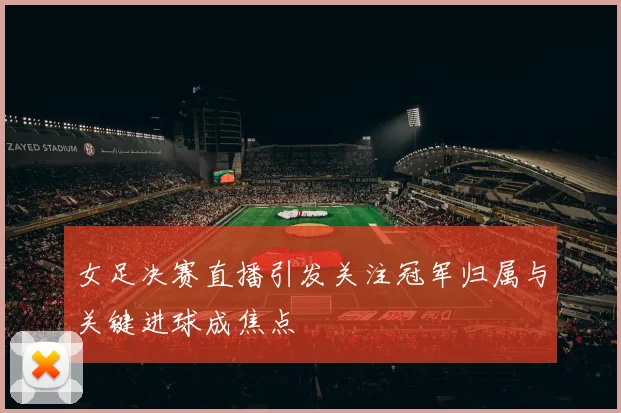 女足决赛直播引发关注冠军归属与关键进球成焦点