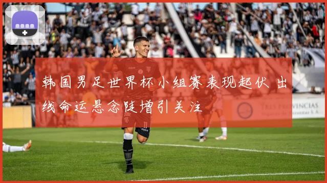 韩国男足世界杯小组赛表现起伏 出线命运悬念陡增引关注