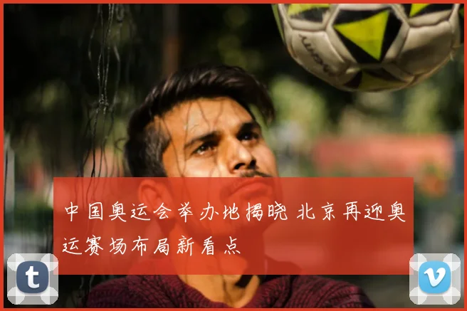 中国奥运会举办地揭晓 北京再迎奥运赛场布局新看点