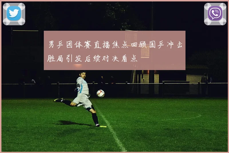 男乒团体赛直播焦点回顾国乒冲击胜局引发后续对决看点
