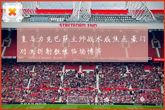 皇马力克巴萨主帅战术成焦点 豪门对决折射教练临场博弈