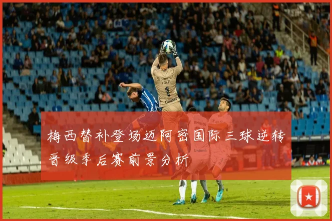 梅西替补登场迈阿密国际三球逆转晋级季后赛前景分析