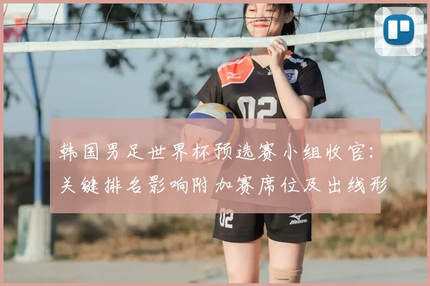 韩国男足世界杯预选赛小组收官：关键排名影响附加赛席位及出线形势