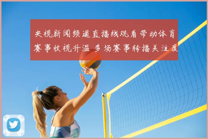央视新闻频道直播线观看带动体育赛事收视升温 多场赛事转播关注度上升