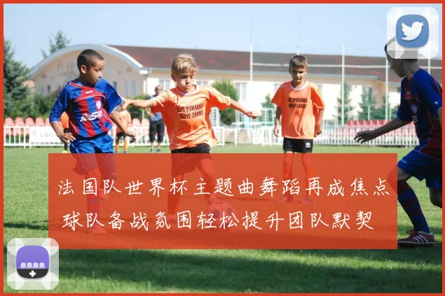 法国队世界杯主题曲舞蹈再成焦点 球队备战氛围轻松提升团队默契