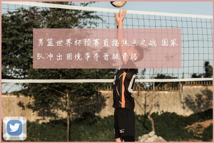 男篮世界杯预赛直播焦点之战 国家队冲出困境争夺晋级资格