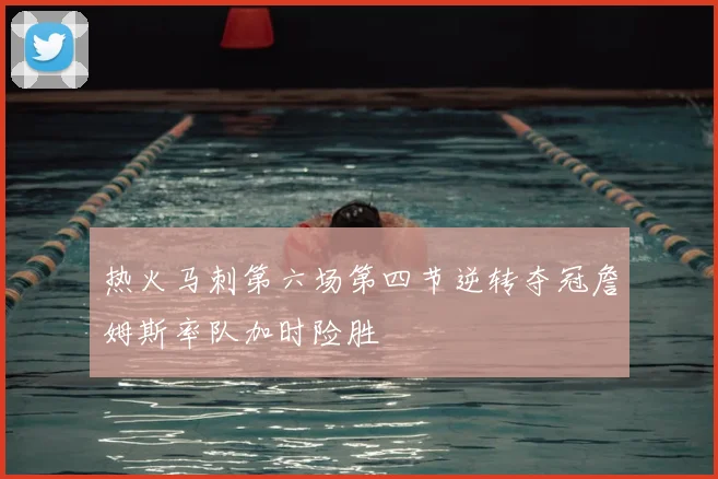 热火马刺第六场第四节逆转夺冠詹姆斯率队加时险胜