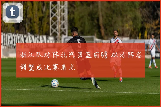 浙江队对阵北汽男篮前瞻 双方阵容调整成比赛看点